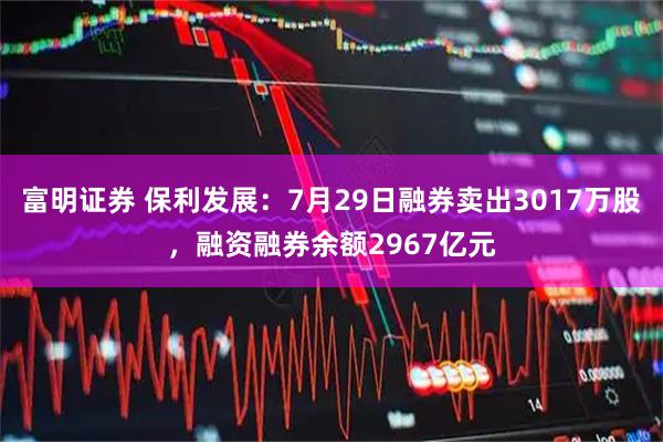富明证券 保利发展：7月29日融券卖出3017万股，融资融券余额2967亿元