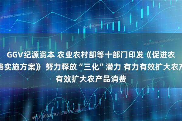 GGV纪源资本 农业农村部等十部门印发《促进农产品消费实施方案》 努力释放“三化”潜力 有力有效扩大农产品消费