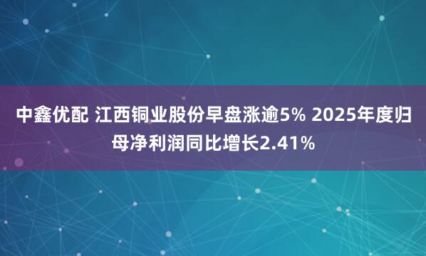 中鑫优配 江西铜业股份早盘涨逾5% 2025年度归母净利润同比增长2.41%