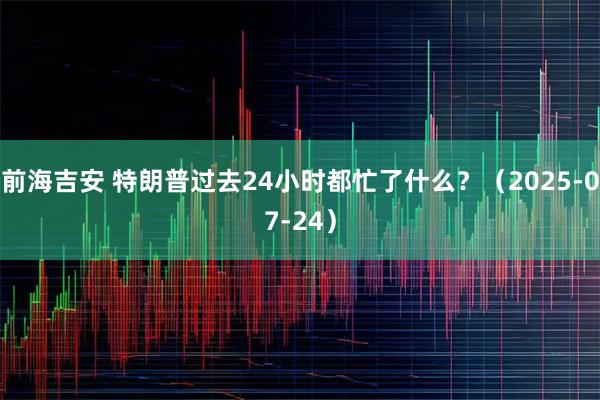 前海吉安 特朗普过去24小时都忙了什么？（2025-07-24）