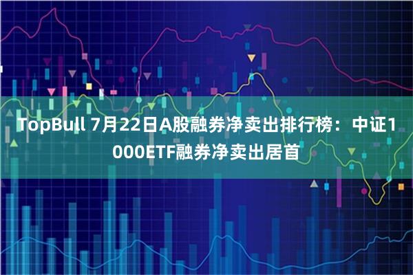 TopBull 7月22日A股融券净卖出排行榜：中证1000ETF融券净卖出居首