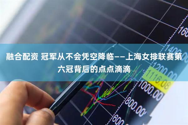 融合配资 冠军从不会凭空降临——上海女排联赛第六冠背后的点点滴滴
