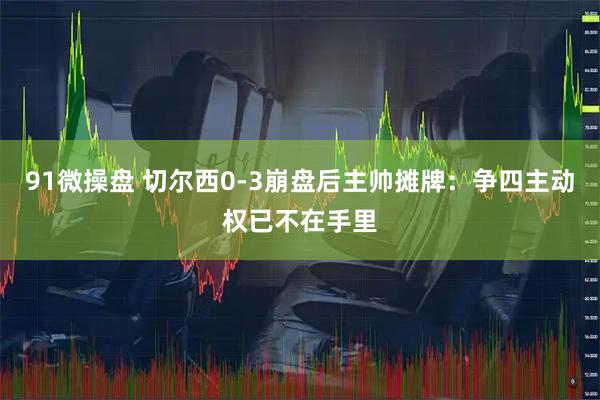 91微操盘 切尔西0-3崩盘后主帅摊牌：争四主动权已不在手里