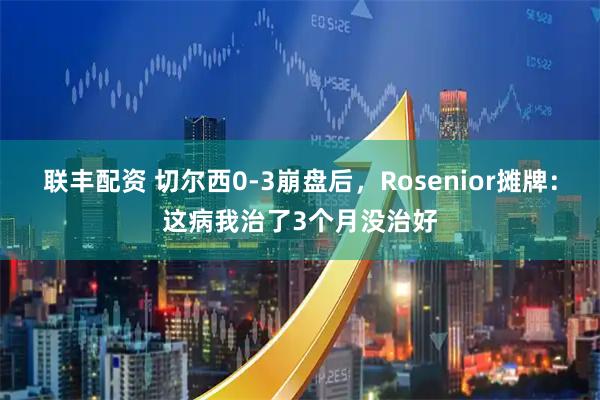 联丰配资 切尔西0-3崩盘后，Rosenior摊牌：这病我治了3个月没治好